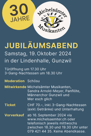 Jubiläumsabend 30 Jahre Michelsämter Musikanten, Lindenhalle, Türöffnung um 17.30 Uhr, 3-Gang Nachtessen um 18.30 Uhr, 70.- inkl. Essen und Unterhaltung, Vorverkauf www.michelsaemter.ch oder Tel. 079 421 44 35 (Mi zw. 18.30 Uhr und 19.30 Uhr), keine Abendkasse