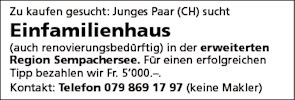 Zu kaufen gesucht: Junges Paar (CH) sucht
Einfamilienhaus
(auch renovierungsbedorftig) in der erweiterten
Region Sempachersee. Für einen erfolgreichen
Tipp bezahlen wir Fr. 5'000.—.
Kontakt: Telefon 079 869 17 97 (keine Makler)


