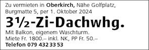 Zu vermieten in Oberkirch, Nähe Golfplatz,
Burgmatte 5, per 1 . Oktober 2024
31h-Zi-Dachwhg.
Mit Balkon, eigenem Waschturm.
Miete Fr. 1800.- inkl. NK, PP Fr. 50.
Telefon 079 43233 53


