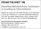 PRAKTIKANT*IN
Detailhandelsfachfrau/-fachmann
in Confiserie-Chocolaterie
Stehst du noch vor der Berufswahl und möchtest
zuerst ein Praktikum in einem lebhaften Betrieb
mit viel Touristen absolvieren, dann melde dich
bei uns. Wir freuen uns auf deine Bewerbung
Art-Confiserie Kurmann GmbH
Bahnhofstrasse 7, 6003 Luzern
Telefon 041 210 19 18
info@art-confiserie-kurmann.ch


