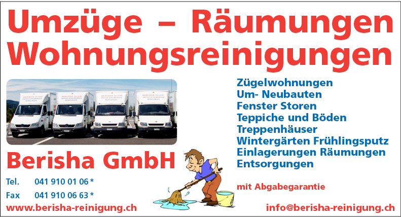 Umzüge - Räumungen
Wohnungsreinigungen


Berisha GmbH
Tel. 041 910 01
Fax 041 910 06
www.berisha-reinigung.ch


Zügelwohnungen
Um- Neubauten
Fenster Storen
Teppiche und Böden
Treppenhäuser
Wintergärten Frühlingsputz
Einlagerungen Räumungen
Entsorgungen
mit Abgabegarantie
info@berisha-reinigung.ch