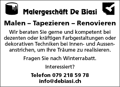 Malergeschöft De ßiasi
Malen — Tapezieren — Renovieren
Wir beraten Sie gerne und kompetent bei
dezenten oder kräftigen Farbgestaltungen oder
dekorativen Techniken bei Innen- und Aussen-
anstrichen, um Ihre Träume zu realisieren.
Fragen Sie nach Winterrabatt.
Interessiert?
Telefon 079 218 59 78
info@debiasi.ch