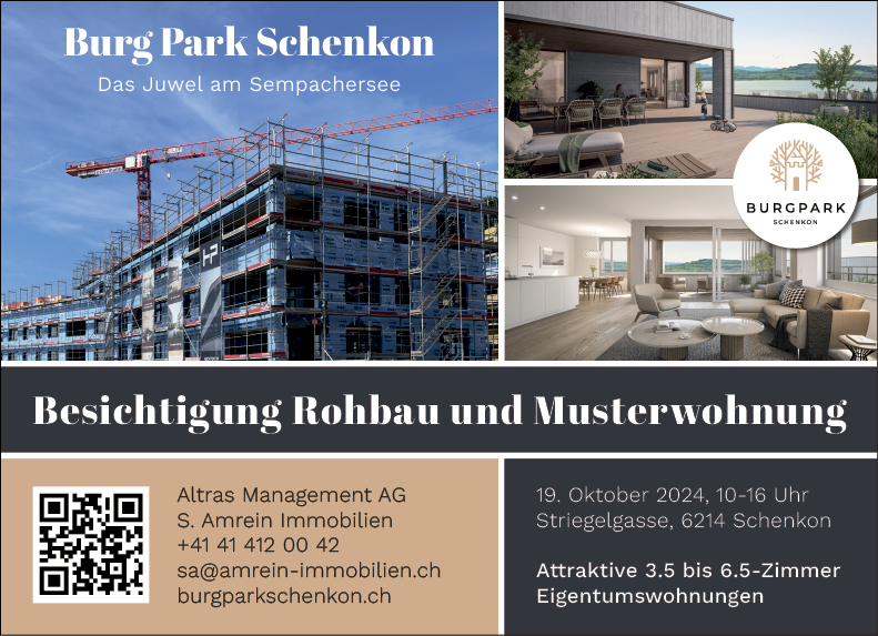 Burg Park Sehenkon
Das Juwel am Sempachersee


BURCPARK
Besichtigung Rohbau und Musteruohnung•


Altras Management AG
S. Amrein Immobilien
+41 41 412 00 42
sa@amrein-immobilien.ch
burgparkschenkon.ch


19. Oktober 2024, 10-16 Uhr
Striegelgasse, 6214 Schenkon
Attraktive 3.5 bis 6.5-Zimmer
Eigentumswohnungen