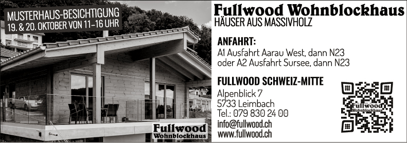 MUSTERHAUS-BESICHTIGUNG
19. & 20. OKTOBER VON 11-16 UHR


Fullwood Wohnblockhaus
HÄUSER AUS MASSIVHOU
ANFAHRT:
Al Ausfahrt Aarau West, dann N23
oder A? Ausfahrt Sursee, dann N23
FULLWOOD SCHWEIZ-MITTE


Fullwood
Wohnblockhaus


Alpenblick 7
5733 Leimbach
Tel.: 079 830 24 00
info@fullwoodch
www.fullwood.ch


u WOO