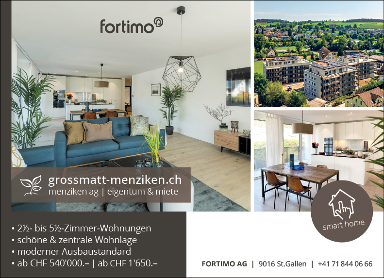 fortim00
grossmatt-menziken.ch
menziken ag I eigentum & miete
• 2h- bis 5h-Zimmer-Wohnungen
• schöne & zentrale Wohnlage
• moderner Ausbaustandard
• ab Cl-IF 540'000.- | ab CHF 1'650.-


FORTIMO AG


smart home
9016 st.Gallen | +41 718440666