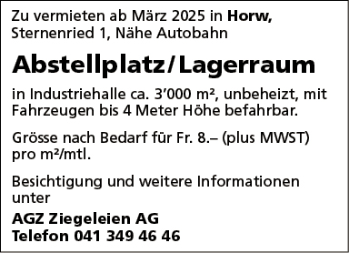 Zu vermieten ab März 2025 in Horw,
Sternenried 1, Nähe Autobahn
Abstellplatz/ Lagerraum
in Industriehalle ca. 3'000 m2, unbeheizt, mit
Fahrzeugen bis 4 Meter Höhe befahrbar.
Grösse nach Bedarf für Fr. 8.— (plus MWST)
pro m2/mtl.
Besichtigung und weitere Informationen
unter
AGZ Ziegeleien AG
Telefon 041 349 46 46