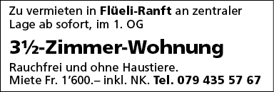 Zu vermieten in FlüeIi-Ranft an zentraler
Lage ab sofort, im 1. OG
31/2-Zimmer-Wohnung
Rauchfrei und ohne Haustiere.
Miete Fr. 1'600.- inkl. NK. Tel. 079 435 57 67