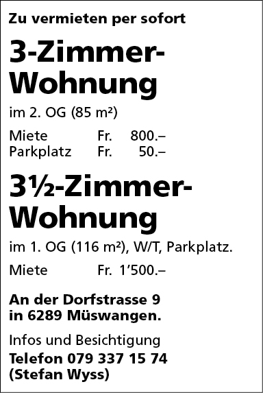 Zu vermieten per sofort
3-Zimmer-
Wohnung
im 2. OG (85 rn2)


Miete


Fr. 800.—


Parkplatz
31/2-Zimmer-
Wohnung
im 1. OG (116 m2), W/T, Parkplatz.


Miete


Fr. 1'500.-


An der Dorfstrasse 9
in 6289 Müswangen.
Infos und Besichtigung
Telefon 079 337 15 74
(Stefan Wyss)