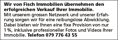 Wir von Fisch Immobilien übernehmen den
erfolgreichen Verkauf Ihrer Immobilie.
Mit unserem grossen Netzwerk und unserer Erfah-
rung sorgen wir für eine reibungslose Abwicklung.
Dabei bieten wir Ihnen eine fixe Provision von nur
1 %, inklusive professioneller Fotos und Videos Ihrer
Immobilie. Telefon 079 776 43 55