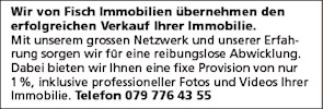 Wir von Fisch Immobilien übernehmen den
erfolgreichen Verkauf Ihrer Immobilie.
Mit unserem grossen Netzwerk und unserer Erfah-
rung sorgen wir für eine reibungslose Abwicklung.
Dabei bieten wir Ihnen eine fixe Provision von nur
1 %, inklusive professioneller Fotos und Videos Ihrer
Immobilie. Telefon 079 776 43 55