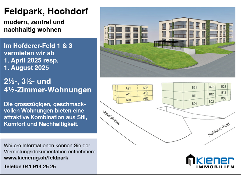 Feldpark, Hochdorf
modern, zentral und
nachhaltig wohnen
Im Hofderer-Feld 1 & 3
vermieten wir ab
1. April 2025 resp.
1. August 2025
21/2-, 31/2- und
41/2-Zimmer-Wohnungen
Die grosszügigen, geschmack-
vollen Wohnungen bieten eine
attraktive Kombination aus Stil,
Komfort und Nachhaltigkeit.
Weitere Informationen können Sie der
Vermietungsdokumentation entnehmen:
www.kienerag.ch/feldpark
Telefon 041 914 25 25


B21


822


AV


823
803


Seses
Kiener
IMMOBILIEN