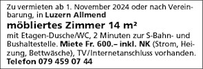 Zu vermieten ab 1. November 2024 oder nach Verein-
barung, in Luzern Allmend
möbliertes Zimmer 14 m2
mit Etagen-Dusche/WC, 2 Minuten zur S-Bahn- und
Bushaltestelle. Miete Fr. 600.— inkl. NK (Strom, Hei-
zung, Bettwäsche), TV/Internetanschluss vorhanden.
Telefon 079 459 07 44