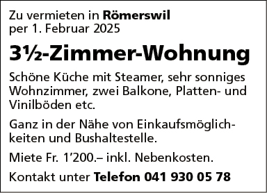 Zu vermieten in Römerswil
per 1. Februar 2025
3%-Zimmer-Wohnung
Schöne Küche mit Steamer, sehr sonniges
Wohnzimmer, zwei Balkone, Platten- und
Vinilböden etc.
Ganz in der Nähe von Einkaufsmöglich-
keiten und Bushaltestelle
Miete Fr. 1'200.— inkl. Nebenkosten.
Kontakt unter Telefon 041 930 05 78