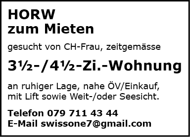 HORW
zum Mieten
gesucht von CH-Frau, zeitgemässe
31h-/41h-Zi.-Wohnung
an ruhiger Lage, nahe ÖV/Einkauf,
mit Lift sowie Weit-loder Seesicht.
Telefon 079 711 43 44
E-Mail swissone7@gmaiI.com