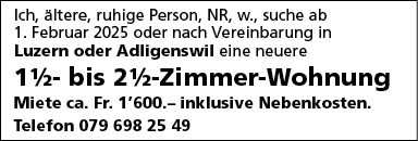 Ich, ältere, ruhige Person, NR, w., suche ab
1. Februar 2025 oder nach Vereinbarung in
Luzem oder Adligenswil eine neuere
1%- bis 2%-Zimmer-Wohnung
Miete ca. Fr. 1'600.— inklusive Nebenkosten.
Telefon 079 698 25 49