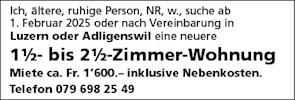 Ich, ältere, ruhige Person, NR, w., suche ab
1. Februar 2025 oder nach Vereinbarung in
Luzem oder Adligenswil eine neuere
1%- bis 2%-Zimmer-Wohnung
Miete ca. Fr. 1'600.— inklusive Nebenkosten.
Telefon 079 698 25 49