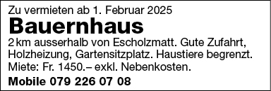 Zu vermieten ab 1 . Februar 2025
Bauernhaus
2km ausserhalb von Escholzmatt. Gute Zufahrt,
Holzheizung, Gartensitzplatz. Haustiere begrenzt
Miete: Fr. 1450.— exkl. Nebenkosten.
Mobile 079 226 07 08