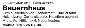 Zu vermieten ab 1 . Februar 2025
Bauernhaus
2km ausserhalb von Escholzmatt. Gute Zufahrt,
Holzheizung, Gartensitzplatz. Haustiere begrenzt
Miete: Fr. 1450.— exkl. Nebenkosten.
Mobile 079 226 07 08