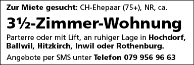 Zur Miete gesucht: CH-Ehepaar (75+), NR, ca.
31/2-Zimmer-Wohnung
Parterre oder mit Lift, an ruhiger Lage in Hochdorf,
Ballwil, Hitzkirch, Inwil oder Rothenburg.
Angebote per SMS unter Telefon 079 956 96 63