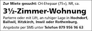 Zur Miete gesucht: CH-Ehepaar (75+), NR, ca.
31/2-Zimmer-Wohnung
Parterre oder mit Lift, an ruhiger Lage in Hochdorf,
Ballwil, Hitzkirch, Inwil oder Rothenburg.
Angebote per SMS unter Telefon 079 956 96 63