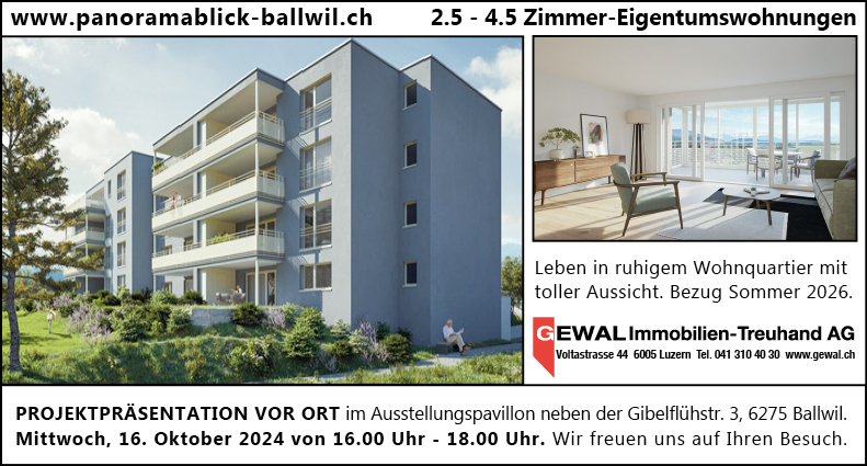 www.panoramablick-ballwil.ch


2.5 - 4.5 Zimmer-Eigentumswohnungen
Leben in ruhigem Wohnquartier mit
toller Aussicht. Bezug Sommer 2026.
EWAL Immobilien-Treuhand AG
Vdtastrasse 44 Linern Tel. 041 310 wwwgewal_ch


PROJEKTPRÄSENTATION VOR ORT im Ausstellungspavillon neben der Gibelflühstr. 3, 6275 Ballwil.
Mittwoch, 16. Oktober 2024 von 16.00 Uhr - 18.00 Uhr. Wir freuen uns auf Ihren Besuch.