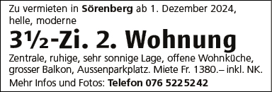 Zu vermieten in Sörenberg ab 1 . Dezember 2024,
helle, moderne
31h-Zi. 2. Wohnung
Zentrale, ruhige, sehr sonnige Lage, offene Wohnküche,
grosser Balkon, Aussenparkplatz. Miete Fr. 1380.— inkl. NK.
Mehr Infos und Fotos: Telefon 076 5225242