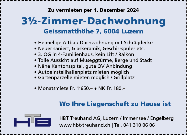 Zu vermieten per 1. Dezember 2024
3%-Zimmer-Dachwohnung
Geissmatthöhe 7, 6004 Luzern
• Heimelige Altbau-Dachwohnung mit Schrägdecke
• Neuer saniert, Glaskeramik, Geschirrspüler etc.
• 3. OG in 4-Familienhaus, kein Lift / Balkon
• Tolle Aussicht auf Museggtürme, Berge und Stadt
• Nähe Kantonsspital, gute ÖV Anbindung
• Autoeinstellhallenplatz mieten möglich
• Gartenparzelle mieten möglich / Grillplatz
• Monatsmiete Fr. 1'650.- + NK Fr. 180.-
Wo Ihre Liegenschaft zu Hause ist
HBT Treuhand AG, Luzern / Immensee / Engelberg
www.hbt-treuhand.ch I Tel. 041 310 06 06