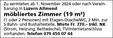 Zu vermleten ab 1 . November 2024 oder nach Vereln-
barung In Luzern Allmend
möbliertes Zimmer (19 m2)
(1 oder 2 Personen) mlt Etagen-Dusche'WC, 2 Min. zur
S-Bahn- und Bushaltestelle, Miete Fr. 770.- Inkl. NK
(Strom, Heizung, Bettwäsche), TV/Internetanschluss
vorhanden. Telefon 079 459 07 44