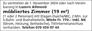 Zu vermleten ab 1 . November 2024 oder nach Vereln-
barung In Luzern Allmend
möbliertes Zimmer (19 m2)
(1 oder 2 Personen) mlt Etagen-Dusche'WC, 2 Min. zur
S-Bahn- und Bushaltestelle, Miete Fr. 770.- Inkl. NK
(Strom, Heizung, Bettwäsche), TV/Internetanschluss
vorhanden. Telefon 079 459 07 44