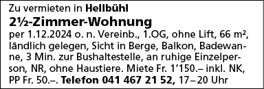 Zu vermieten in Hellbühl
21h-Zimmer-Wohnung
per 1.12.2024 0. n. Vereinb., 1 .OG, ohne Lift, 66 m2,
ländlich gelegen, Sicht in Berge, Balkon, Badewan-
ne, 3 Min. zur Bushaltestelle, an ruhige Einzelper-
Son, NR, ohne Haustiere. Miete Fr. 1'150.— inkl. NK,
PP Fr. 50.-. Telefon 041 467 21 52, 17-20 Uhr