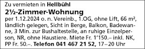 Zu vermieten in Hellbühl
21h-Zimmer-Wohnung
per 1.12.2024 0. n. Vereinb., 1 .OG, ohne Lift, 66 m2,
ländlich gelegen, Sicht in Berge, Balkon, Badewan-
ne, 3 Min. zur Bushaltestelle, an ruhige Einzelper-
Son, NR, ohne Haustiere. Miete Fr. 1'150.— inkl. NK,
PP Fr. 50.-. Telefon 041 467 21 52, 17-20 Uhr