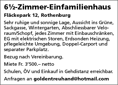 6%-Zimmer-EinfamiIienhaus
Fläckepark 12, Rothenburg
Sehr ruhige und sonnige Lage, Aussicht ins Grüne,
Sackgasse, Wintergarten, Abschliessbarer Velo-
raum/Schopf, jedes Zimmer mit Einbauschränken,
EG mit elektrischen Storen, Erdsonden Heizung,
pflegeleichte Umgebung, Doppel-Carport und
separater Parkplatz.
Bezug nach Vereinbarung.
Miete Fr. 3'500.— netto
Schulen, ÖV und Einkauf in Gehdistanz erreichbar.
Anfragen an goldentreuhand@hotmail.com