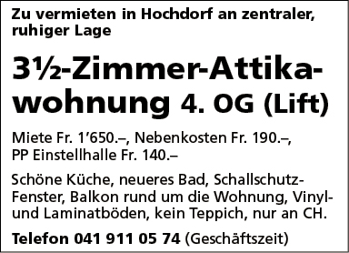 Zu vermieten in Hochdorf an zentraler,
ruhiger Lage
31/2-Zimmer-Attika-
wohnung 4. OG (Lift)
Miete Fr. 1'650.—, Nebenkosten Fr. 190.—,
PP Einstellhalle Fr. 140.-
Schöne Küche, neueres Bad, Schallschutz-
Fenster, Balkon rund um die Wohnung, Vinyl-
und Laminatböden, kein Teppich, nur an CH.
Telefon 041 911 05 74 (Geschäftszeit)