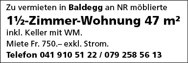 Zu vermieten in Baldegg an NR möblierte
11/2-Zimmer-Wohnung 47 m2
inkl. Keller mit WM.
Miete Fr. 750.— exkl. Strom.
Telefon 041 910 51 22 1 079 258 56 13