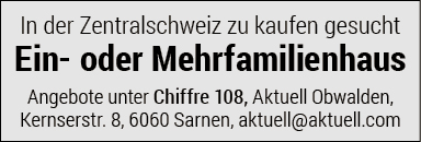 In der Zentralschweiz zu kaufen gesucht
Ein- oder Mehrfamilienhaus
Angebote unter Chiffre 108, Aktuell Obwalden,
Kernserstr. 8, 6060 Sarnen, aktuell@aktuell.com