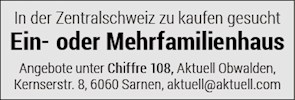 In der Zentralschweiz zu kaufen gesucht
Ein- oder Mehrfamilienhaus
Angebote unter Chiffre 108, Aktuell Obwalden,
Kernserstr. 8, 6060 Sarnen, aktuell@aktuell.com