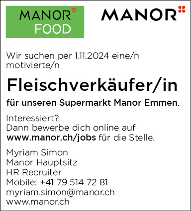 MANON


FOOD
Wir suchen per 1.11.2024 eine/n
motivierte/n
Fleischverkäufer/in
für unseren Supermarkt Manor Emmen.
Interessiert?
Dann bewerbe dich online auf
www.manor.ch/jobs für die Stelle.
Myriam Simon
Manor Hauptsitz
HR Recruiter
Mobile: +41 79 514 7281
myriam.simon@manor.ch
www.manor.ch